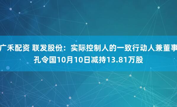 广禾配资 联发股份：实际控制人的一致行动人兼董事孔令国10月10日减持13.81万股