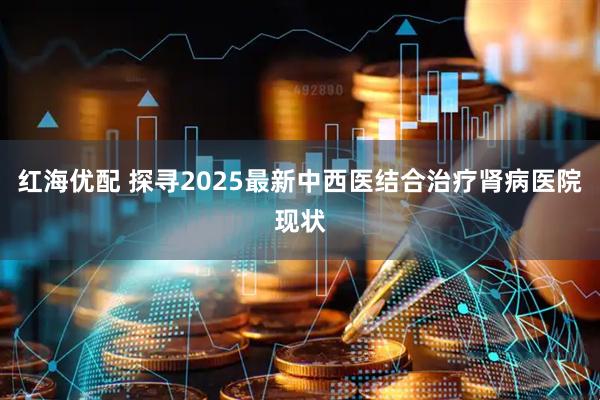 红海优配 探寻2025最新中西医结合治疗肾病医院现状