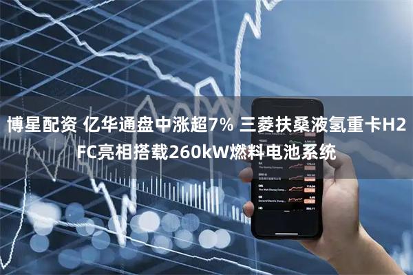 博星配资 亿华通盘中涨超7% 三菱扶桑液氢重卡H2FC亮相搭载260kW燃料电池系统