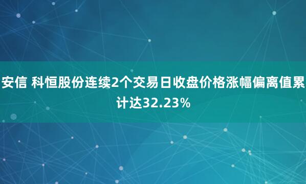 安信 科恒股份连续2个交易日收盘价格涨幅偏离值累计达32.23%
