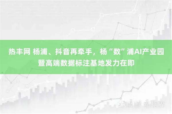 热丰网 杨浦、抖音再牵手,杨“数”浦AI产业园暨高端数据标注基地发力在即