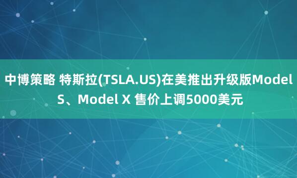 中博策略 特斯拉(TSLA.US)在美推出升级版Model S、Model X 售价上调5000美元