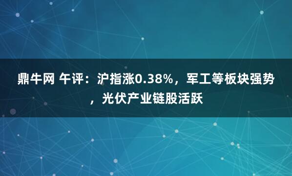 鼎牛网 午评：沪指涨0.38%，军工等板块强势，光伏产业链股活跃
