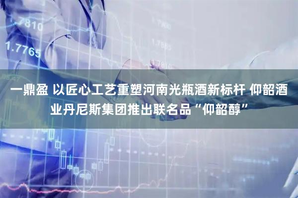 一鼎盈 以匠心工艺重塑河南光瓶酒新标杆 仰韶酒业丹尼斯集团推出联名品“仰韶醇”