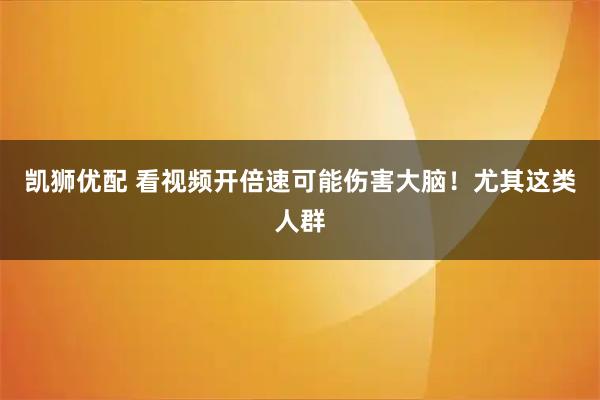 凯狮优配 看视频开倍速可能伤害大脑!尤其这类人群
