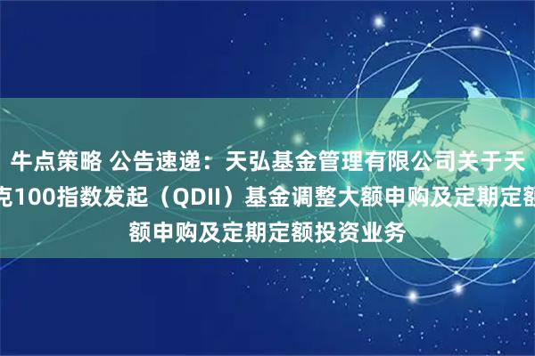 牛点策略 公告速递：天弘基金管理有限公司关于天弘纳斯达克100指数发起（QDII）基金调整大额申购及定期定额投资业务
