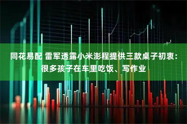 同花易配 雷军透露小米澎程提供三款桌子初衷:很多孩子在车里吃饭、写作业